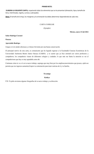 PRIMER RETO:
ELABORA LA SIGUIENTE CARTA, respetando todos los elementos que se te presentan (alineación, tipo y tamaño de
letra, interlineado, negrita, cursiva y subrayado).
Nota: El tamaño de la hoja, los márgenes y la orientación las debes determinar dependiendo de cada reto.
CARTA FAMILIAR
(Ejemplo)
México, enero 13 del 2011
Señor Rodrigo Coronel
Oaxaca
Apreciable Rodrigo:
Llegue a ti mi saludo afectuoso y el deseo ferviente por una buena conservación.
El principal motivo de esta carta, es comunicarte que he logrado ingresar a la Facultadde Ciencias Económicas de la
Universidad Autónoma Benito Juárez Oaxaca (UABJO) y te cuento que ya hice amistad con varios profesores y
compañeros, los compañeros vienen de diferentes colegios y ciudades; lo que más me llama la atención es ver el
compañerismo que hay es muy agradable estar ahí.
Cuéntame cómo te va a ti en tu nuevo trabajo; supongo que muy bien por los ampliosconocimientos que posees, ojalá eso
permita que tus ingresos aumenten.Espero tu contestación para tener noticias de ti y tu familia.
Tú amiga
Kathya
P.D. Te pido enviarme algunas fotografías de tu nuevo trabajo y su dirección.
 