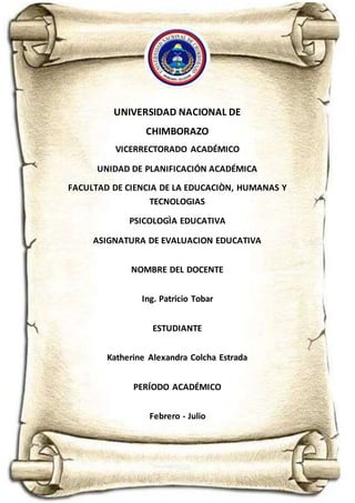 UNIVERSIDAD NACIONAL DE
CHIMBORAZO
VICERRECTORADO ACADÉMICO
UNIDAD DE PLANIFICACIÓN ACADÉMICA
FACULTAD DE CIENCIA DE LA EDUCACIÒN, HUMANAS Y
TECNOLOGIAS
PSICOLOGÌA EDUCATIVA
ASIGNATURA DE EVALUACION EDUCATIVA
NOMBRE DEL DOCENTE
Ing. Patricio Tobar
ESTUDIANTE
Katherine Alexandra Colcha Estrada
PERÍODO ACADÉMICO
Febrero - Julio
 