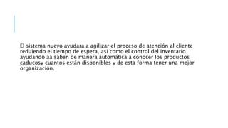 El sistema nuevo ayudara a agilizar el proceso de atención al cliente
reduiendo el tiempo de espera, asi como el control del inventario
ayudando aa saben de manera automática a conocer los productos
caducosy cuantos están disponibles y de esta forma tener una mejor
organización.
 