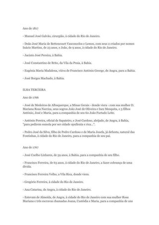 Ano de 1817 
- Manuel José Galvão, cirurgião, à cidade do Rio de Janeiro. 
- Deão José Maria de Bettencourt Vasconcelos e Lemos, com seus 2 criados por nomes 
Inácio Martins, de 23 anos, e João, de 9 anos, à cidade do Rio de Janeiro. 
- Jacinto José Pereira, à Bahia. 
- José Constantino de Brito, da Vila da Praia, à Bahia. 
- Eugénia Maria Madalena, viúva de Francisco António George, de Angra, para a Bahia. 
- José Borges Machado, à Bahia. 
ILHA TERCEIRA 
Ano de 1766 
- José de Medeiros de Albuquerque, a Minas Gerais - donde viera - com sua mulher D. 
Mariana Rosa Narciza, seus sogros João José de Oliveira e Inez Mesquita, e 3 filhos 
António, José e Maria, para a companhia de seu tio João Furtado Leite. 
- António Pereira, oficial de Sapateiro, e José Cardoso, aleijado, de Angra, à Bahia, 
"para pedirem esmola por ser cidade opullenta e rica...". 
- Pedro José da Silva, filho de Pedro Cardoso e de Maria Josefa, já defunta, natural das 
Fontinhas, à cidade do Rio de Janeiro, para a companhia de seu pai. 
Ano de 1767 
- José Coelho Linhares, de 59 anos, à Bahia, para a companhia de seu filho. 
- Francisco Ferreira, de 63 anos, à cidade do Rio de Janeiro, a fazer cobrança de uma 
dívida. 
- Francisco Ferreira Velho, a Vila Rica, donde viera. 
- Gregório Ferreira, à cidade do Rio de Janeiro. 
- Ana Catarina, de Angra, à cidade do Rio de Janeiro. 
- Estevam de Almeida, de Angra, à cidade do Rio de Janeiro com sua mulher Rosa 
Mariana e três escravas chamadas Joana, Custódia e Maria, para a companhia de uns 
 