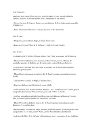 seus cunhados. 
- Quitéria Rosa e suas filhas Joaquina Maurícia e Felicia Rosa, e sua irmã Maria 
Antónia, à cidade do Rio de Janeiro, para a companhia de seu marido. 
- Teresa Mariana, de Angra, à Bahia, com sua filha Ana da Conceição, para seu marido 
João Pereira. 
- Luzia Antónia e irmã Bárbara Mariana, à cidade do Rio de Janeiro. 
Ano de 1768 
- Diogo José, assistente em Angra, à Bahia, donde viera. 
- Francisco Ferreira Velho, de S. Bárbara, à cidade do Rio de Janeiro. 
Ano de 1769 
- João Pedro, de S. Bárbara, filho de Manuel Cota Vieira, à cidade do Rio de Janeiro. 
- Mateus de Sousa Pacheco, de S. Bárbara, a Minas Gerais, a fazer cobrança de 
avultadas quantias de dinheiro que devem a seu tio Manuel de Sousa Pacheco. 
- Josefa Luiza Cabral de Melo, de Angra, à cidade do Rio de Janeiro, com António 
Francisco, por ser pobre. 
- Manuel Soares, de Angra, à cidade do Rio de Janeiro, para a companhia de um seu 
irmão. 
- João de Deus Cardoso, de Angra, à mesma cidade. 
- Francisco da Costa, da Ribeirinha, à mema cidade. 
- Tomé Ferreira, filho de João Ferreira, da Terra Chã, à cidade do Rio de Janeiro, para a 
companhia de seu irmão António Nunes, assistente na Vila do Paraty. 
- António Machado e seu irmão André Lourenço, de S. Bárbara, a Minas de Ferro do 
Frio, onde se acha estabelecido seu tio António Machado. 
- Manuel Gonçalves, da Terra Chã, ao Rio de Janeiro, para a companhia de seu tio 
Francisco Ferreira Xouvisso. 
- Pedro Cardoso Machado, de Angra, à cidade do Rio de Janeiro, na recadação dos bens 
que por óbito de seu filho, o rvmº Padre António Xavier Cardoso, lhe ficaram. 
- João José de Melo, de S. Bárbara, a Minas Gerais, para a companhia de seu tio Matias 
 