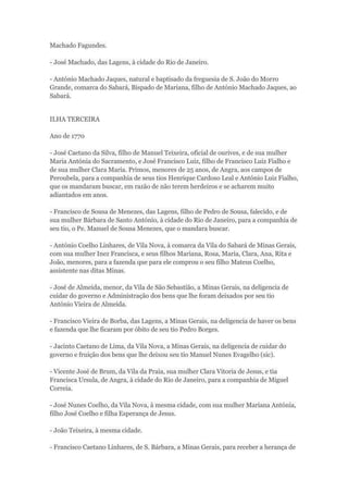 Machado Fagundes. 
- José Machado, das Lagens, à cidade do Rio de Janeiro. 
- António Machado Jaques, natural e baptisado da freguesia de S. João do Morro 
Grande, comarca do Sabará, Bispado de Mariana, filho de António Machado Jaques, ao 
Sabará. 
ILHA TERCEIRA 
Ano de 1770 
- José Caetano da Silva, filho de Manuel Teixeira, oficial de ourives, e de sua mulher 
Maria Antónia do Sacramento, e José Francisco Luiz, filho de Francisco Luiz Fialho e 
de sua mulher Clara Maria. Primos, menores de 25 anos, de Angra, aos campos de 
Peroubela, para a companhia de seus tios Henrique Cardoso Leal e António Luiz Fialho, 
que os mandaram buscar, em razão de não terem herdeiros e se acharem muito 
adiantados em anos. 
- Francisco de Sousa de Menezes, das Lagens, filho de Pedro de Sousa, falecido, e de 
sua mulher Bárbara de Santo António, à cidade do Rio de Janeiro, para a companhia de 
seu tio, o Pe. Manuel de Sousa Menezes, que o mandara buscar. 
- António Coelho Linhares, de Vila Nova, à comarca da Vila do Sabará de Minas Gerais, 
com sua mulher Inez Francisca, e seus filhos Mariana, Rosa, Maria, Clara, Ana, Rita e 
João, menores, para a fazenda que para ele comprou o seu filho Mateus Coelho, 
assistente nas ditas Minas. 
- José de Almeida, menor, da Vila de São Sebastião, a Minas Gerais, na deligencia de 
cuidar do governo e Administração dos bens que lhe foram deixados por seu tio 
António Vieira de Almeida. 
- Francisco Vieira de Borba, das Lagens, a Minas Gerais, na deligencia de haver os bens 
e fazenda que lhe ficaram por óbito de seu tio Pedro Borges. 
- Jacinto Caetano de Lima, da Vila Nova, a Minas Gerais, na deligencia de cuidar do 
governo e fruição dos bens que lhe deixou seu tio Manuel Nunes Evagelho (sic). 
- Vicente José de Brum, da Vila da Praia, sua mulher Clara Vitoria de Jesus, e tia 
Francisca Ursula, de Angra, à cidade do Rio de Janeiro, para a companhia de Miguel 
Correia. 
- José Nunes Coelho, da Vila Nova, à mesma cidade, com sua mulher Mariana Antónia, 
filho José Coelho e filha Esperança de Jesus. 
- João Teixeira, à mesma cidade. 
- Francisco Caetano Linhares, de S. Bárbara, a Minas Gerais, para receber a herança de 
 