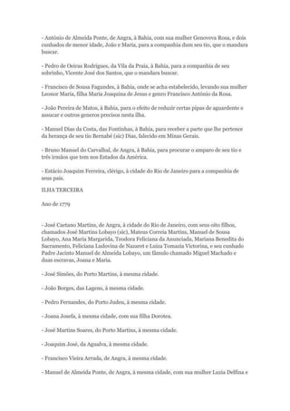 - António de Almeida Ponte, de Angra, à Bahia, com sua mulher Genoveva Rosa, e dois 
cunhados de menor idade, João e Maria, para a companhia dum seu tio, que o mandara 
buscar. 
- Pedro de Oeiras Rodrigues, da Vila da Praia, à Bahia, para a companhia de seu 
sobrinho, Vicente José dos Santos, que o mandara buscar. 
- Francisco de Sousa Fagundes, à Bahia, onde se acha estabelecido, levando sua mulher 
Leonor Maria, filha Maria Joaquina de Jesus e genro Francisco António da Rosa. 
- João Pereira de Matos, à Bahia, para o efeito de reduzir certas pipas de aguardente e 
assucar e outros generos precisos nesta ilha. 
- Manuel Dias da Costa, das Fontinhas, à Bahia, para receber a parte que lhe pertence 
da herança de seu tio Bernabé (sic) Dias, falecido em Minas Gerais. 
- Bruno Manuel do Carvalhal, de Angra, à Bahia, para procurar o amparo de seu tio e 
três irmãos que tem nos Estados da América. 
- Estácio Joaquim Ferreira, clérigo, à cidade do Rio de Janeiro para a companhia de 
seus pais. 
ILHA TERCEIRA 
Ano de 1779 
- José Caetano Martins, de Angra, à cidade do Rio de Janeiro, com seus oito filhos, 
chamados José Martins Lobayo (sic), Mateus Correia Martins, Manuel de Sousa 
Lobayo, Ana Maria Margarida, Teodora Feliciana da Anunciada, Mariana Benedita do 
Sacramento, Feliciana Ludovina de Nazaret e Luiza Tomazia Victorina, e seu cunhado 
Padre Jacinto Manuel de Almeida Lobayo, um fâmulo chamado Miguel Machado e 
duas escravas, Joana e Maria. 
- José Simões, do Porto Martins, à mesma cidade. 
- João Borges, das Lagens, à mesma cidade. 
- Pedro Fernandes, do Porto Judeu, à mesma cidade. 
- Joana Josefa, à mesma cidade, com sua filha Dorotea. 
- José Martins Soares, do Porto Martins, à mesma cidade. 
- Joaquim José, da Agualva, à mesma cidade. 
- Francisco Vieira Arruda, de Angra, à mesma cidade. 
- Manuel de Almeida Ponte, de Angra, à mesma cidade, com sua mulher Luzia Delfina e 
 