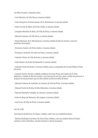 um filho de peito, chamado João. 
- José Martins, de Vila Nova, à mesma cidade. 
- José Gonçalves, homem pardo, de S. Bartolomeu, à mesma cidade. 
- João Correia de Melo, do Porto Judeu, à mesma cidade. 
- Joaquim Mendes de Brito, da Vila da Praia, à mesma cidade. 
- Manuel Caetano, da Vila Nova, à mesma cidade. 
- Paula Mariana, de S. Bartolomeu, à mesma cidade do Rio de Janeiro, com seu 
sobrinho Fernandes. 
- Francisco Inácio, do Porto Judeu, à mesma cidade. 
- Francisco Andrade, do Cabo da Praia, à mesma cidade. 
- António Vieira, da Vila da Praia, à mesma cidade. 
- João Nunes, da Fonte do Bastardo, à mesma cidade. 
- António Vieira de Borba, à mesma cidade, para a companhia de seu pai Matias Vieira 
da Areia. 
- António Xavier Pereira, soldado artilheiro de meia Praça do Castelo de S. João 
Baptista, à cidade do Rio de Janeiro, com licença de um ano, para o efeito de procurar o 
amparo de uns parentes que na dita cidade tem favorecidos de bens. 
- Manuel Caetano de Andrade, do Juncal, da Vila da Praia, à mesma cidade. 
- Manuel Toste de Borba, de São Sebastião, à mesma cidade. 
- Manuel Machado Valadão, do Juncal, à mesma cidade. 
- João do Rego de Menezes, das Lagens, á mesma cidade. 
- José Luiz, da Vila da Praia, à mesma cidade. 
Ano de 1780 
José Inácio da Silveira, de Angra, à Bahia, onde tem seu estabelecimento. 
- Mateus Rodrigues da Rosa, da Terra Chã, à Bahia, com sua mulher Rosa de Santo 
António e dois sobrinhos, Jacinto Caetano e Inácia Joaquina. 
 