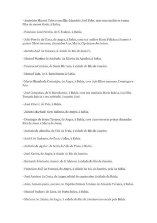 - Ambrósio Manuel Teles e seu filho Maurício José Teles, com suas mulheres e uma 
filha de menor idade, à Bahia. 
- Ponciano José Pereira, de S. Mateus, à Bahia. 
- João Pereira da Costa, de Angra, à Bahia, com sua mulher Maria Feliciana Barreto e 
quatro filhos menores, chamados Ana, Maria, Cipriano e Jerónimo. 
- Jacinto José da Fonseca, à cidade do Rio de Janeiro. 
- Manuel Martins de Andrade, da Ribeira da Agualva, à Bahia. 
- Francisco Cardoso, de Santa Bárbara, à cidade do Rio de Janeiro. 
- Manuel Luiz, de S. Bartolomeu, à Bahia. 
- Maria Micaela da Conceição, de Angra, à Bahia, com dois filhos menores, Domingos e 
Ana. 
- José Gonçalves, de S. Bartolomeu, à Bahia, com sua cunhada Maria Inácia, sua filha 
Tomazia Inácia e seu sobrinho Joaquim José. 
- José Ribeiro do Vale, à Bahia. 
- Jacinto Machado Neto Ralinho, de Angra, à Bahia. 
- Domingos de Sousa Tavares, de Angra, à Bahia, com duas escravas pretas chamadas 
Rita de Jesus e Maria de Jesus. 
- António de Almeida, da Vila da Praia, à cidade do Rio de Janeiro. 
- André de Linhares, do Porto Judeu, à Bahia. 
- António de Aguiar, da Serra da Vila da Praia, à Bahia. 
- José Xavier, de Angra, à cidade do Rio de Janeiro. 
- Bernardo Machado, menor, de S. Mateus, à cidade do Rio de Janeiro. 
- Francisco José da Fonseca, de Angra, à cidade do Rio de Janeiro, pela da Bahia. 
- José António da Costa, de Angra, oficial de carpinteiro, à cidade da Bahia. 
- João, homem preto, escravo do Capitão Fabiam António de Almeida Tavares, à Bahia. 
- Manuel Pacheco de Lima, do Porto Judeu, à Bahia. 
- Mariana do Carmo, de Angra, à cidade do Rio de Janeiro com escala pela Bahia. 
 