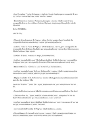 - José Francisco Pereira, de Angra, à cidade do Rio de Janeiro, para companhia de seu 
tio Jacinto Pereira Machado, que o mandara buscar. 
- Inácio Camelo de Menezes Pamplona, de Angra, à mesma cidade, para viver na 
companhia de seus tios o Alferes António Machado Mendonça e Gonçalo Correia de 
Menezes. 
ILHA TERCEIRA 
Ano de 1785 
- Violante Rosa Joaquina, de Angra, a Minas Gerais, para receber o benefício da 
companhia de seu primo António Pereira, que a mandara buscar. 
- Antónia Maria de Jesus, de Angra, à cidade do Rio de Janeiro, para a companhia de 
seu marido João de Sousa Machado, que a mandara buscar e a seus dois filhos menores 
Maria Antónia e João Inácio. 
- António de Sousa Mendes, de Angra, à mesma cidade. 
- António Machado Vieira, da Vila da Praia, à cidade do Rio de Janeiro, com sua filha 
Joaquina Rosa, para a companhia de um seu filho, que se acha favorecido de bens. 
- Manuel Machado Mendes, da Casa da Ribeira, à mesma cidade. 
- António Machado Nunes, da Fonte do Bastardo, à mesma cidade, para a companhia 
de seu imão José Nunes de Mendonça, que o mandara buscar. 
- Miguel Machado, de S. Bartolomeu, à mesma cidade, para a companhia de um seu tio 
para lhe dar modo de vida. 
- Caetano de Sousa Coelho, das Lagens, à mesma cidade, para companhia de um seu 
tio. 
- Tomazia Mariana, de Angra, à Bahia, para a companhia de seu marido José Cardoso. 
- João de Sousa, das Lagens, à Ilha de Santa Catarina, para a companhia de seu tio 
Padre Manuel de Sousa, que o mandara buscar para o favorecer. 
- António Machado, de Angra, à cidade do Rio de Janeiro, para a companhia de um seu 
tio que o mandara buscar para o favorecer. 
- José Vicente de Noronha, de Angra, à cidade do Rio de Janeiro. 
- Manuel Borges de Andrade, das Lagens, à mesma cidade, para a companhia de um 
seu tio e dois irmãos, que o mandaram buscar para o favorecerem. 
 