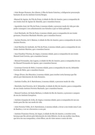 - João Borges Homem, dos Altares, à Ilha de Santa Catarina, a deligenciar procuração 
bastante de seu tio António Correia Borges. 
-Manuel de Aguiar, da Vila da Praia, à cidade do Rio de Janeiro, para a companhia de 
seu irmão José de Aguiar de Almeida, que o mandara buscar. 
- Agostinho José, da Vila da Praia, à mesma cidade, a procurar modo de vida por não 
poder conseguir o seu adiantamento nos Estudos a que se tinha aplicado. 
- José Machado, da Vila da Praia, à mesma cidade, para a companhia de seu irmão 
germano, Francisco Machado Mendes, que o mandara buscar. 
- Jacinto Pereira, de S. Mateus, à cidade do Rio de Janeiro, para a companhia de seu tio 
Jacinto Pereira. 
- José Martins de Andrade, da Vila da Praia, à mesma cidade, para a companhia de seu 
irmão António Martins, que o mandara buscar. 
- Ana Claudina Vitorina, de Angra, à mesma cidade, para a companhia de seu irmão 
Manuel José Correia, que a mandara buscar. 
- Manuel Fernandes, das Lagens, à cidade do Rio de Janeiro, para a companhia de seu 
tio Manuel Fernandes de Aguiar, que o mandara buscar. 
- Lourenço Correia de Melo, à mesma cidade, para a companhia de seu tio, Sebastião 
Correia de Melo, que o mandara buscar. 
- Diogo Álvaro, dos Biscoitos, à mesma cidade, para receber certa herança que lhe 
adveio por falecimento de João Romeiro. 
- António Coelho, de S. Bartolomeu, à mesma cidade, a procurar modo de vida. 
- Martinho José Ferreira, de S. Sebastião, à cidade do Rio de Janeiro, para a companhia 
de seu irmão António Ferreira Machado, que o mandara buscar. 
- Manuel Cardoso, de Santa Bárbara, à cidade do Rio de Janeiro, a procurar o amparo 
de seu tio António Gonçalves. 
- António Joaquim de Avila, de Angra, à mesma cidade, para a companhia de um seu 
irmão para lhe dar um modo de vida. 
- João Ferreira Velho, de S. Bartolomeu, à mesma cidade, a levar a seu irmão uma C.am 
de Banhos, e ver se o favorecia e a seu pai. 
- António Francisco Ferraz, de Angra, à cidade do Rio de Janeiro, a receber certa 
herança que lhe adveio pelo falecimento de João Ribeiro, tio de sua mulher Ana Rosa, 
que leva em sua companhia, e dois filhos, um de vinte meses e outro de três. 
 