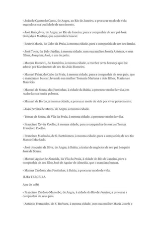 - João de Castro do Canto, de Angra, ao Rio de Janeiro, a procurar modo de vida 
segundo a sua qualidade de nascimento. 
- José Gonçalves, de Angra, ao Rio de Janeiro, para a companhia de seu pai José 
Gonçalves Martins, que o mandara buscar. 
- Beatriz Maria, do Cabo da Praia, à mesma cidade, para a companhia de um seu irmão. 
- José Toste, do Belo Jardim, à mesma cidade, com sua mulher Josefa Antónia, e seus 
filhos, Joaquim, José, e um de peito. 
- Mateus Romeiro, do Raminho, à mesma cidade, a receber certa herança que lhe 
adveio por falecimento de seu tio João Romeiro. 
- Manuel Paim, do Cabo da Praia, à mesma cidade, para a companhia de seus pais, que 
o mandaram buscar, levando sua mulher Tomazia Mariana e dois filhos, Mariana e 
Maurício. 
- Manuel de Sousa, das Fontinhas, à cidade da Bahia, a procurar modo de vida, em 
razão da sua muita pobreza. 
- Manuel de Borba, à mesma cidade, a procurar modo de vida por viver pobremente. 
- João Pereira de Matos, de Angra, à mesma cidade. 
- Tomaz de Sousa, da Vila da Praia, à mesma cidade, a procurar modo de vida. 
- Francisco Xavier Coelho, à mesma cidade, para a companhia de seu pai Tomaz 
Francisco Coelho. 
- Francisco Machado, de S. Bartolomeu, à mesma cidade, para a companhia de seu tio 
Manuel Machado. 
- José Joaquim da Silva, de Angra, à Bahia, a tratar de negócios de seu pai Joaquim 
José de Sousa. 
- Manuel Aguiar de Almeida, da Vila da Praia, à cidade do Rio de Janeiro, para a 
companhia de seu filho José de Aguiar de Almeida, que o mandara buscar. 
- Mateus Cardoso, das Fontinhas, à Bahia, a procurar modo de vida. 
ILHA TERCEIRA 
Ano de 1786 
- Francisco Cardoso Mancebo, de Angra, à cidade do Rio de Janeiro, a procurar a 
companhia de seus pais. 
- António Fernandes, de S. Barbara, à mesma cidade, com sua mulher Maria Josefa e 
 