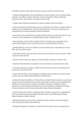 seus filhos Antonio, João, Maria, Barbara e Joana, a procurar modo de vida. 
- Francisco Machado Roiz, das Doze Ribeiras, à mesma cidade, com sua mulher Maria 
Antonia e seus filhos, Antonio Machado, Francisco Machado, Mateus Machado, 
Antonio Correia, Ana e Joana, a procurar modo de vida. 
- Capitão João de Barcelos Pimentel, de Angra, à cidade do Rio de Janeiro. 
- Antonio de Menezes Camelo Rego, menor, natural da Vila da Praia, à cidade do Rio de 
Janeiro, para a companhia de seu irmão Inácio Camelo, e seus tios, levando em sua 
companhia um seu moço chamado Francisco Machado. 
- José Coelho, das Doze Ribeiras, à cidade do Rio de Janeiro, a procurar modo de vida, 
levando em sua companhia sua mulher Maria Josefa e um filho do peito. 
- Maria Eugénia, da Terra Chã, à cidade do Rio de Janeiro, para companhia de seu 
marido José Fagundes, que a mandara buscar e a sua filha Maria do Carmo. 
- Serafina Mariana, viúva, de S. Bento, à mesma cidade, para a companhia de um seu 
filho, que a mandara buscar. 
- João Inácio Pereira, da Terra Chã, à cidade do Rio de Janeiro com sua mulher e filha, 
a procurar modo de vida. 
- Jacinto José de Freitas, da Agualva, à mesma cidade, a procurar modo de vida. 
- Francisco Machado Alves, da Agualva, à mesma cidade, a procurar modo de vida. 
- Leonarda Joaquina, de Angra, à cidade do Rio de Janeiro, para a companhia de um 
seu tio que a mandara buscar. 
- Simão Teixeira Flores, de S. Sebastião, à cidade do Rio de Janeiro, a procurar modo 
de vida, com sua mulher Delfina Plácida e sua filha Rosa. 
- António Francisco Ramalho, da Vila da Praia, à cidade do Rio de Janeiro, a procurar o 
amparo de uns seus parentes em razão da sua pobreza, levando em sua companhia sua 
mulher D. Leonor Joaquina Tavares e seis filhos chamados D. Matilde Tomazia 
Joaquina, D. Faustina Rosa de Medeiros, D. Teresa Joaquina de Medeiros, D. Maria 
Teresa de Medeiros, José Francisco Ramalho e Luiz Francisco Ramalho. 
- Manuel Simões, de S. Bento, à cidade do Rio de Janeiro, a procurar a companhia de 
uns seus parentes levando sua mulher Mariana Josefa e três filhos Inácio Simões, 
Maria Joaquina e Aldina Vitorina. 
- Manuel Rodrigues, da Terra Chã, à cidade do Rio de Janeiro, a procurar modo de 
vida, levando sua mulher Josefa Mariana. 
- Margarida Joaquina, da Agualva, à cidade do Rio de Janeiro, para a companhia de 
 
