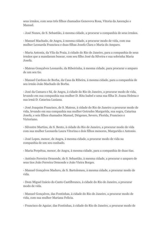seus irmãos, com seus três filhos chamados Genoveva Rosa, Vitoria da Ascenção e 
Manuel. 
- José Nunes, de S. Sebastião, à mesma cidade, a procurar a companhia de seus irmãos. 
- Manuel Machado, de Angra, à mesma cidade, a procurar modo de vida, com sua 
mulher Leonarda Francisca e duas filhas Josefa Clara e Maria do Amparo. 
- Maria Antonia, da Vila da Praia, à cidade do Rio de Janeiro, para a companhia de seus 
irmãos que a mandaram buscar, com seu filho José da Silveira e sua sobrinha Maria 
Josefa. 
- Mateus Gonçalves Leonardo, da Ribeirinha, à mesma cidade, para procurar o amparo 
de um seu tio. 
- Manuel Cardoso de Borba, da Casa da Ribeira, à mesma cidade, para a companhia de 
seu irmão João Machado de Borba. 
- José da Camara e Sá, de Angra, à cidade do Rio de Janeiro, a procurar modo de vida, 
levando em sua companhia sua mulher D. Rita Isabel e uma sua filha D. Joana Helena e 
sua irmã D. Catarina Lusiana. 
- José Joaquim Francisco, de S. Mateus, à cidade do Rio de Janeiro a procurar modo de 
vida, levando em sua companhia sua mulher Getrudes Margarida, sua sogra, Catarina 
Josefa, e seis filhos chamados Manuel, Diógenes, Severo, Florida, Francisco e 
Victoriano. 
- Silvestre Martins, de S. Bento, à cidade do Rio de Janeiro, a procurar modo de vida 
com sua mulher Leonarda Laura Vitorina e dois filhos menores, Margarida e Antonio. 
- José Lopes, menor, de Angra, à mesma cidade, a procurar modo de vida na 
companhia de um seu cunhado. 
- Maria Perpétua, menor, de Angra, à mesma cidade, para a companhia de duas tias. 
- António Ferreira Ormonde, de S. Sebastião, à mesma cidade, a procurar o amparo de 
seus tios João Ferreira Ormonde e João Vieira Borges. 
- Manuel Gonçalves Maduro, de S. Bartolomeu, à mesma cidade, a procurar modo de 
vida. 
- Dom Miguel Inácio do Canto Castilbranco, à cidade do Rio de Janeiro, a procurar 
modo de vida. 
- Manuel Gonçalves, das Fontinhas, à cidade do Rio de Janeiro, a procurar modo de 
vida, com sua mulher Mariana Felícia. 
- Francisco de Aguiar, das Fontinhas, à cidade do Rio de Janeiro, a procurar modo de 
 