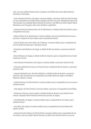 vida, com sua mulher Catarina de S. Joaquim e três filhos de menor idade Manuel, 
Francisco e Gertrudes. 
- José Joaquim de Sousa, de Angra, à mesma cidade, a procurar modo de vida, levando 
em sua companhia sua mulher Rosa Joaquina da Silva, sua mãe, Margarida Antonia de 
Vasconcelos, sua cunhada Maria Micaela do Carmo e seis filhos de menor idade, Maria 
Maximina, José Joaquim, João, Ana, Eusébio e Agostinho. 
- Antonio de Sousa, homem preto, de S. Bartolomeu, à cidade do Rio de Janeiro, para a 
companhia de seu pai. 
- Maria Vitória, de S. Bartolomeu, à mesma cidade, com sua irmã Mariana de Jesus, a 
procurar o amparo de seus irmãos, que as mandaram buscar. 
- José de Sousa, de menor idade, de S. Mateus, à mesma cidade, para a companhia de 
seu tio André de Sousa que o mandara buscar. 
- Francisco José Pinheiro, de Angra, à cidade do Rio de Janeiro, a procurar modo de 
vida. 
- Rosa Feliciana, de Angra, à cidade do Rio de Janeiro, para a companhia de seu irmão 
Francisco Correia. 
- José Antonio de Barcelos, das Lagens, à mesma cidade, a procurar modo de vida. 
- Francisco Machado de Azera, da Vila da Praia, à cidade do Rio de Janeiro, a procurar 
modo de vida. 
- Antonio Machado Luiz, das Doze Ribeiras, à cidade do Rio de Janeiro, a procurar 
modo de vida, levando em sua companhia sua mulher Rita dos Anjos e três filhos 
Manuel, Antonio e Josefa. 
- André de Sousa, da Vila da Praia, à mesma cidade, para a companhia de sua avó que o 
mandou buscar. 
- José Aguiar, da Vila da Praia, à mesma cidade, a procurar a companhia de três filhos. 
- Francisco Teixeira, escravo pardo, à cidade do Rio de Janeiro, por ordem do seu 
senhor o Sargento Mór Francisco Pereira de Lacerda, de Angra. 
- José Machado, de Angra, à mesma cidade, para a companhia de seu irmão, que o 
mandou buscar. 
- José Roiz, das Lagens, à mesma cidade, para a companhia de seu tio Manuel de 
Aguiar Coelho. 
- Antonio Ferreira Nunes, da Vila da Praia, à mesma cidade, para a companhia de um 
seu irmão, com sua mulher Maria Antonia, seu filho José Antonio Dutra e sua nora 
 