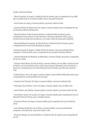 Coelho, natural de Minas. 
- Maria Joaquina, de Angra, à cidade do Rio de Janeiro, para a companhia de sua filha 
que a mandou buscar, levando um filho menor chamado Francisco. 
- José Freitas, de Angra, à mesma cidade, a procurar modo de vida. 
- Antonio Silveira de Bettencourt, de Angra, à mesma cidade, para a companhia de seu 
tio Francisco Silveira Bettencourt. 
- Manuel Cardoso Velho,de Santa Barbara, à cidade do Rio de Janeiro, para a 
companhia de seus primos Vicente Romeiro e Francisco Machado Velho, para o 
favorecerem em razão da sua pobreza, e ser anão, e falte de forças para trabalhar. 
- Manuel Machado de Aguiar, da Vila da Praia, à cidade do Rio de Janeiro, para a 
companhia de seu irmão José Machado de Aguiar. 
- Catarina Josefa, de Angra, à cidade do Rio de Janeiro, com suas sobrinhas Rosa 
Joaquina e Catarina Rosa, para a companhia de seu marido Jerónimo Silveira. 
- Antonio Machado de Miranda, da Ribeirinha, à mesma cidade, prrocurar a companhia 
de um seu irmão. 
- Antonio Vieira Borba, da Vila da Praia, à mesma cidade, com seu filho, Inocêncio José 
de Borba, sua nora Catarina Luiza e dois netos menores chamados José e Inocêncio, a 
procurar a companhia de seu irmão Manuel Vieira de Borba, para lhes dar modo de 
vida. 
- Eufémia Rosa, viúva, de Angra, à mesma cidade, com sua filha Delfina Bernarda, para 
a companhia de sua prima Maria da Ascenção. 
- Joaquim José Furtado, de Angra, à mesma cidade, a procurar modo de vida. 
- Domingos José Cardoso, viúvo, de Angra, à mesma cidade, com seu filho José. 
- José Pacheco, dos Altares, homem pardo, à mesma cidade, a procurar modo de vida. 
- José Inácio, menor, de 14 anos, de Angra, à mesma cidade, para companhia de seu tio 
Manuel Pereira de Fontes, que o mandara buscar. 
- Francisca Vitoria, de Angra, à mesma cidade, para companhia de sua tia Izabel de 
Jesus. 
- José António de Oliveira, de S. Bento, à mesma cidade, com suas irmãs Maria 
Joaquina e Ana Maurícia, a procurar modo e vida. 
- Francisco Borges, da Casa da Ribeira, à cidade do Rio de Janeiro, para companhia de 
seu tio. 
 