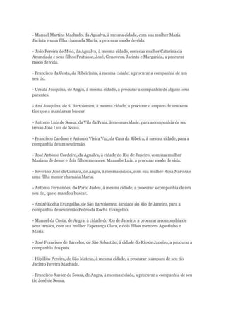 - Manuel Martins Machado, da Agualva, à mesma cidade, com sua mulher Maria 
Jacinta e uma filha chamada Maria, a procurar modo de vida. 
- João Pereira de Melo, da Agualva, à mesma cidade, com sua mulher Catarina da 
Anunciada e seus filhos Frutuoso, José, Genoveva, Jacinta e Margarida, a procurar 
modo de vida. 
- Francisco da Costa, da Ribeirinha, à mesma cidade, a procurar a companhia de um 
seu tio. 
- Ursula Joaquina, de Angra, à mesma cidade, a procurar a companhia de alguns seus 
parentes. 
- Ana Joaquina, de S. Bartolomeu, à mesma cidade, a procurar o amparo de uns seus 
tios que a mandaram buscar. 
- Antonio Luiz de Sousa, da Vila da Praia, à mesma cidade, para a companhia de seu 
irmão José Luiz de Sousa. 
- Francisco Cardoso e Antonio Vieira Vaz, da Casa da Ribeira, à mesma cidade, para a 
companhia de um seu irmão. 
- José António Cordeiro, da Agualva, à cidade do Rio de Janeiro, com sua mulher 
Mariana de Jesus e dois filhos menores, Manuel e Luiz, a procurar modo de vida. 
- Severino José da Camara, de Angra, à mesma cidade, com sua mulher Rosa Narcisa e 
uma filha menor chamada Maria. 
- Antonio Fernandes, do Porto Judeu, à mesma cidade, a procurar a companhia de um 
seu tio, que o mandou buscar. 
- André Rocha Evangelho, de São Bartolomeu, à cidade do Rio de Janeiro, para a 
companhia de seu irmão Pedro da Rocha Evangelho. 
- Manuel da Costa, de Angra, à cidade do Rio de Janeiro, a procurar a companhia de 
seus irmãos, com sua mulher Esperança Clara, e dois filhos menores Agostinho e 
Maria. 
- José Francisco de Barcelos, de São Sebastião, à cidade do Rio de Janeiro, a procurar a 
companhia dos pais. 
- Hipólito Pereira, de São Mateus, à mesma cidade, a procurar o amparo de seu tio 
Jacinto Pereira Machado. 
- Francisco Xavier de Sousa, de Angra, à mesma cidade, a procurar a companhia de seu 
tio José de Sousa. 
 