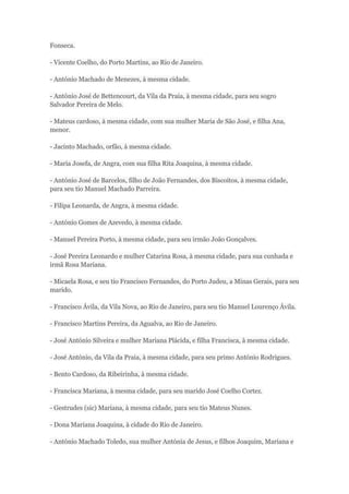 Fonseca. 
- Vicente Coelho, do Porto Martins, ao Rio de Janeiro. 
- António Machado de Menezes, à mesma cidade. 
- António José de Bettencourt, da Vila da Praia, à mesma cidade, para seu sogro 
Salvador Pereira de Melo. 
- Mateus cardoso, à mesma cidade, com sua mulher Maria de São José, e filha Ana, 
menor. 
- Jacinto Machado, orfão, à mesma cidade. 
- Maria Josefa, de Angra, com sua filha Rita Joaquina, à mesma cidade. 
- António José de Barcelos, filho de João Fernandes, dos Biscoitos, à mesma cidade, 
para seu tio Manuel Machado Parreira. 
- Filipa Leonarda, de Angra, à mesma cidade. 
- António Gomes de Azevedo, à mesma cidade. 
- Manuel Pereira Porto, à mesma cidade, para seu irmão João Gonçalves. 
- José Pereira Leonardo e mulher Catarina Rosa, à mesma cidade, para sua cunhada e 
irmã Rosa Mariana. 
- Micaela Rosa, e seu tio Francisco Fernandes, do Porto Judeu, a Minas Gerais, para seu 
marido. 
- Francisco Ávila, da Vila Nova, ao Rio de Janeiro, para seu tio Manuel Lourenço Ávila. 
- Francisco Martins Pereira, da Agualva, ao Rio de Janeiro. 
- José António Silveira e mulher Mariana Plácida, e filha Francisca, à mesma cidade. 
- José António, da Vila da Praia, à mesma cidade, para seu primo António Rodrigues. 
- Bento Cardoso, da Ribeirinha, à mesma cidade. 
- Francisca Mariana, à mesma cidade, para seu marido José Coelho Cortez. 
- Gestrudes (sic) Mariana, à mesma cidade, para seu tio Mateus Nunes. 
- Dona Mariana Joaquina, à cidade do Rio de Janeiro. 
- António Machado Toledo, sua mulher Antónia de Jesus, e filhos Joaquim, Mariana e 
 