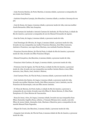 - João Ferreira Simões, do Porto Martins, à mesma cidade, a procurar a companhia do 
seu irmão José Simões. 
- António Gonçalves Laranjo, dos Bisocitos, à mesma cidade, a receber a herança de seu 
pai. 
- José de Sousa. de Angra, à mesma cidade, a procurar modo de vida, com sua mulher 
Josefa Bernarda e filha Ana Joaquina. 
- José Caetano de Andrade e Antonio Caetano de Andrade, da Vila da Praia, à cidade do 
Rio de Janeiro, a procurar a companhia de seu tio Manuel Fernandes de Aguiar. 
- José da Costa, de Angra, à mesma cidade, a procurar modo de vida. 
- José Domingos de Oliveira, de Angra, à mesma cidade, a pocurar modo de vida, 
levando em sua companhia sua mulher Francisca Mariana, dois filhos menores, 
António e Francisco, sua sogra Rosa Mariana, sua cunhada Faustina Mariana. 
- Francisco Ferreira Brioso, da Vila da Praia, à cidade do Rio de Janeiro, a procurar 
modo de vida, levando seu filho Francisco Borges. 
- Manuel Gonçalves, dos Biscoitos, à mesma cidade, a procurar modo de vida. 
- Francisco João Cardoso, de Angra, à mesma cidade, a procurar modo de vida. 
- Frutuoso José de Aguiar, da Vila da Praia, à cidade do Rio de Janeiro, a procurar 
modo de vida, levando em sua companhia sua mulher Jacinta Maria e cinco filhos 
menores, Ana, Maria, José, Jacinto e Mateus. 
- José Caetano Pires, da Vila da Praia, à mesma cidade, a procurar modo de vida. 
- José António dos Santos, de Angra, à mesma cidade, a procurar modo de vida, 
levando sua mulher Mariana Josefa, dois filhos menores, Luiz e António, sua tia 
Francisca da Encarnação, com um filho menor António. 
- D. Flora de Merens, do Porto Judeu, à cidade do Rio de Janeiro, a procurar a 
companhia de seu irmão, levando suas três filhas D. Maria Merens, D. Rita Paim 
Pamplona e D. Clara Merens de Vasconcelos. 
- Rosa de Jesus, viúva, de Angra, à mesma cidade, levando em sua companhia duas 
filhas chamadas Angélica Rosa, solteira, e Tomazia Miriana (sic), casada, com três 
filhos de menor idade, chamados João, Mariana e Maurícia, para a companhia de seu 
marido Manuel Paim Fagundes. 
- MIguel do Couto, dos Biscoitos, à mesma cidade, a procurar modo de vida. 
- Joaquim Luiz Arruda, da Vila da Praia, à mesma cidade do Rio de Janeiro, a procurar 
modo de vida. 
 