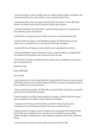 - João Vieira Lopes, à mesma cidade, com sua mulher Feliciana Maria e dois filhos, um 
de peito chamado José e outro António, e um seu irmão Jacinto Vieira. 
- Joaquina da Rosa, viúva, de Angra, à cidade do Rio de Janeiro, com seu filho João 
Inácio e três irmãs Josefa Teodora, Mariana Josefa e Rosa Narcisa. 
- Francisco Machado, da Vila da Praia, à mesma cidade, a procurar a companhia de 
seus sobrinhos, para o favorecerem. 
- João Tavares, de Angra, à mesma cidade, a procurar a companhia de seus tios. 
- José de Freitas de Aguiar e João Machado de Aguiar, da Vila da Praia, à mesma 
cidade, para a companhia de seu irmão Manuel Fernandes de Aguiar. 
- Jacinta Feliciana, de Angra, à mesma cidade, para companhia de um seu tio. 
- Maria da Soledade e António Martins, de Angra, à mesma cidade, na companhia de 
seu cunhado José Domingos, que vai procurar modo de vida. 
- José Pereira, de Angra, à cidade do Rio de Janeiro, para a companhia de um seu tio 
que o mandara buscar. 
Boletim de 1949 
ILHA TERCEIRA 
Ano de 1788 
- João Machado de Avila, de Santa Barbara, à cidade do Rio de Janeiro com sua mulher 
e três filhos menores e um cunhado chamado António Vaz, para a companhia de um tio 
de sua mulher que os mandara buscar. 
- Manuel Machado Evangelho, da Ribeirinha, à mesma cidade, a procurar a companhia 
de seu irmão José Machado Evangelho. 
- Izabel Joaquina e sua filha Antonia Joaquina, de Angra, à cidade do Rio de Janeiro, 
para a companhia de seu filho e irmão António José Joaquim. 
- Laureano José de Fraga, do Porto Judeu, à cidade do Rio de Janeiro, para a 
companhia de seu tio Domingos Graga de Melo, que o mandara buscar. 
- Maria Joaquina, de Angra, à mesma cidade, para a companhia de seu marido Pedro 
José d'Avila, que a mandara buscar, levando na sua companhia suas duas filhas 
Euzebia Joaquina e Eufemia Rosa e dois cunhados, Agostinho José d'Avila e Maria do 
Carmo. 
- Ana Joaquina, de Angra, à mesma cidade, a procurar modo de vida. 
 