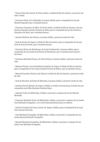 - Tomaz Paim da Camara, do Porto Judeu, à cidade do Rio de Janeiro, a procurar sua 
mãe e irmãs. 
- Francisco Paim, de S. Sebastião, à mesma cidade, para a companhia do seu pai 
Manuel Fagundes que o mandara buscar. 
- Francisco Gonçalves de Melo, do Porto Judeu, à cidade do Rio de Janeiro, com um 
famulo chamado Antonio Homem de Melo, para a companhia de seu tio Francisco 
Gonçalves de Melo, que o mandara buscar. 
- Antonio Martins, dos Altares, à mesma cidade, a procurar modo de vida. 
- João de Sousa, de Angra, à cidade do Rio de Janeiro, para a companhia de seu pai 
José de Sousa Furtado, que o mandara buscar. 
- Francisco Nunes de Mendonça, da Fonte do Bastardo, á mesma cidade, para a 
companhia de seu irmão José Nunes de Mendonça, que o mandara buscar para o 
favorecer. 
- Francisco Machado Franco, da Vila da Praia, à mesma cidade, a procurar modo de 
vida. 
- Baltazar Pereira e sua irmã Maria Joaquina, de Angra, à cidade do Rio de Janeiro, 
para a companhia de seu irmão Antonio Pereira de Matos, que os mandara buscar. 
- Manuel Gonçalves Ramos, dos Altares, à cidade do Rio de Janeiro, a procurar modo 
de vida. 
- José de Barcelos, da Fonte do Bastardo, à mesma cidade, a procurar modo de vida. 
- Antonio Pereira Manjor, de Angra, à Bahia, a receber certa herança, levando em sua 
companhia uma filha chamada Faustina Rosa. 
- António Tomé, da Ribeirinha, à Bahia, a procurar o amparo de seu tio Manuel 
Machado. 
- Francisco Machado Toste, da Ribeirinha, à Bahia, a procurar o amparo de seu irmão 
José Machado Evangelho, a ver se lhe fazia património para se ordenar. 
- Antonio Joaquim da Costa, menor, de Angra, à Bahia, para a companhia de seu pai 
José Antonio da Costa. 
- José Machado Evangelho, da Ribeirinha, à Bahia, a procurar a companhia de seu 
irmão Manuel Machado Evangelho. 
- Manuel Machado Evangelho, da Ribeirinha, à Bahia, a procurar o amparo de seu 
irmão José Machado Evangelho. 
 