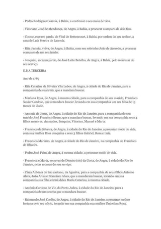 - Pedro Rodrigues Correia, à Bahia, a continuar o seu meio de vida. 
- Vitoriano José de Mendonça, de Angra, à Bahia, a procurar o amparo de dois tios. 
- Cosme, escravo pardo, de Vital de Bettencourt, à Bahia, por ordem do seu senhor, a 
casa de Luiz Pereira de Lacerda. 
- Rita Jacinta, viúva, de Angra, à Bahia, com seu sobrinho João de Azevedo, a procurar 
o amparo de um seu irmão. 
- Joaquim, escravo pardo, de José Leite Botelho, de Angra, à Bahia, pelo o escuzar do 
seu serviço. 
ILHA TERCEIRA 
Ano de 1789 
- Rita Catarina da Silveira Vila Lobos, de Angra, à cidade do Rio de Janeiro, para a 
companhia de sua irmã, que a mandara buscar. 
- Mariana Rosa, de Angra, à mesma cidade, para a companhia de seu marido, Francisco 
Xavier Cardoso, que a mandara buscar, levando em sua companhia um seu filho de 13 
meses de idade. 
- Antonia de Jesus, de Angra, à cidade do Rio de Janeiro, para a companhia de seu 
marido José Francisco Brum, que a mandara buscar, levando em sua companhia seus 4 
filhos menores, chamados, Joaquim, Vitorino, Manuel e Maria. 
- Francisco da Silveira, de Angra, à cidade do Rio de Janeiro, a procurar modo de vida, 
com sua mulher Rosa Joaquina e seus 3 filhos Gabriel, Rosa e Luiz. 
- Francisco Mariano, de Angra, à cidade do Rio de Janeiro, na companhia de Francisco 
de Oliveira. 
- Pedro José Paim, de Angra, à mesma cidade, a procurar modo de vida. 
- Francisca e Maria, escravas de Dioniso (sic) da Costa, de Angra, à cidade do Rio de 
Janeiro, pelas escusas do seu serviço. 
- Clara Antónia de São caetano, da Agualva, para a companhia de seus filhos Antonio 
Alves, João Alves e Francisco Alves, que a mandaram buscar, levando em sua 
companhia sua filha e irmã deles Maria Catarina, à mesma cidade. 
- António Cardoso de Viz, do Porto Judeu, à cidade do Rio de Janeiro, para a 
companhia de um seu tio que o mandara buscar. 
- Raimundo José Coelho, de Angra, à cidade do Rio de Janeiro, a procurar melhor 
fortuna pelo seu ofício, levando em sua companhia sua mulher Umbelina Rosa. 
 