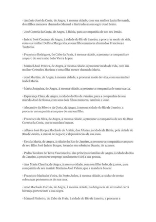 - António José da Costa, de Angra, à mesma cidade, com sua mulher Luzia Bernarda, 
dois filhos menores chamados Manuel e Gertrudes e seu sogro José Bento. 
- José Correia da Costa, de Angra, à Bahia, para a companhia de um seu irmão. 
- Inácio José Caetano, de Angra, à cidade do Rio de Janeiro, a procurar modo de vida, 
com sua mulher Delfina Margarida, e seus filhos menores chamados Francisca e 
Teotonio. 
- Francisco Rodrigues, do Cabo da Praia, à mesma cidade, a procurar a companhia e 
amparo de seu irmão João Vieira Lopes. 
- Manuel José Pereira, de Angra, à mesma cidade, a procurar modo de vida, com sua 
mulher Getrudes Mariana e uma filha menor chamada Maria. 
- José Martins, de Angra, à mesma cidade, a procurar modo de vida, com sua mulher 
izabel Maria. 
- Maria Joaquina, de Angra, à mesma cidade, a procurar a companhia de uma sua tia. 
- Esperança Clara, de Angra, à cidade do Rio de Janeiro, para a companhia de seu 
marido José de Sousa, com seus dois filhos menores, António e José. 
- Alexandre da Silveira da Costa, de Angra, à mesma cidade do Rio de Janeiro, a 
procurar a companhia e amparo de um seu filho. 
- Francisco da Silva, de Angra, à mesma cidade, a procurar a companhia de seu tio Braz 
Correia da Costa, que o mandara buscar. 
- Alferes José Borges Machado de Ataíde, dos Altares, à cidade da Bahia, pela cidade do 
Rio de Janiro, a cuidar de negocio e dependencias da sua casa. 
- Ursula Maria, de Angra, à cidade do Rio de Janeiro, a procurar a companhia e amparo 
de seu filho José Inácio Borges, levando seu sobrinho Duarte, de 14 anos. 
- Pedro Teodoro de Teive Vasconcelos, das principais familias de Angra, à cidade do Rio 
de Janeiro, a procurar emprego conducente (sic) a sua pessoa. 
- Ana Maria Claudia, de Angra, à mesma cidade, com seu filho João, de 5 anos, para 
companhia de seu marido Mariano José Valem, que a mandara buscar. 
- Francisco Machado Vieira, do Porto Judeu, à mesma cidade, a cuidar de certas 
cobranças pertencentes de sua casa. 
- José Machado Correia, de Angra, à mesma cidade, na deligencia de arrecadar certa 
herança pertencente a sua sogra. 
- Manuel Pinheiro, do Cabo da Praia, à cidade do Rio de Janeiro, a procurar a 
 
