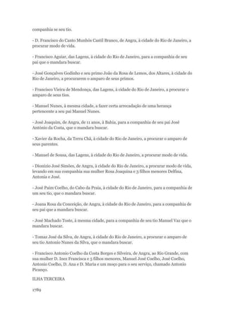 companhia se seu tio. 
- D. Francisco do Canto Munhós Castil Branco, de Angra, à cidade do Rio de Janeiro, a 
procurar modo de vida. 
- Francisco Aguiar, das Lagens, à cidade do Rio de Janeiro, para a companhia de seu 
pai que o mandara buscar. 
- José Gonçalves Godinho e seu primo João da Rosa de Lemos, dos Altares, à cidade do 
Rio de Janeiro, a procurarem o amparo de seus primos. 
- Francisco Vieira de Mendonça, das Lagens, à cidade do Rio de Janeiro, a procurar o 
amparo de seus tios. 
- Manuel Nunes, à mesma cidade, a fazer certa arrecadação de uma herança 
pertencente a seu pai Manuel Nunes. 
- José Joaquim, de Angra, de 11 anos, à Bahia, para a companhia de seu pai José 
António da Costa, que o mandara buscar. 
- Xavier da Rocha, da Terra Chã, à cidade do Rio de Janeiro, a procurar o amparo de 
seus parentes. 
- Manuel de Sousa, das Lagens, à cidade do Rio de Janeiro, a procurar modo de vida. 
- Dionizio José Simões, de Angra, à cidade do Rio de Janeiro, a procurar modo de vida, 
levando em sua companhia sua mulher Rosa Joaquina e 3 filhos menores Delfina, 
Antonia e José. 
- José Paim Coelho, do Cabo da Praia, à cidade do Rio de Janeiro, para a companhia de 
um seu tio, que o mandara buscar. 
- Joana Rosa da Conceição, de Angra, à cidade do Rio de Janeiro, para a companhia de 
seu pai que a mandara buscar. 
- José Machado Toste, à mesma cidade, para a companhia de seu tio Manuel Vaz que o 
mandara buscar. 
- Tomaz José da Silva, de Angra, à cidade do Rio de Janeiro, a procurar o amparo de 
seu tio Antonio Nunes da Silva, que o mandara buscar. 
- Francisco Antonio Coelho da Costa Borges e Silveira, de Angra, ao Rio Grande, com 
sua mulher D. Inez Francisca e 5 filhos menores, Manuel José Coelho, José Coelho, 
Antonio Coelho, D. Ana e D. Maria e um moço para o seu serviço, chamado Antonio 
Picanço. 
ILHA TERCEIRA 
1789 
 