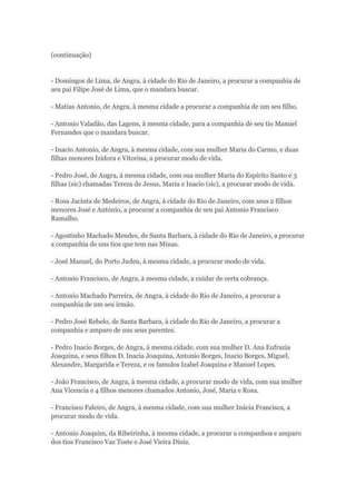 (continuação) 
- Domingos de Lima, de Angra, à cidade do Rio de Janeiro, a procurar a companhia de 
seu pai Filipe José de Lima, que o mandara buscar. 
- Matias Antonio, de Angra, à mesma cidade a procurar a companhia de um seu filho. 
- Antonio Valadão, das Lagens, à mesma cidade, para a companhia de seu tio Manuel 
Fernandes que o mandara buscar. 
- Inacio Antonio, de Angra, à mesma cidade, com sua mulher Maria do Carmo, e duas 
filhas menores Izidora e Vitorina, a procurar modo de vida. 
- Pedro José, de Angra, á mesma cidade, com sua mulher Maria do Espírito Santo e 3 
filhas (sic) chamadas Tereza de Jesus, Maria e Inacio (sic), a procurar modo de vida. 
- Rosa Jacinta de Medeiros, de Angra, à cidade do Rio de Janeiro, com seus 2 filhos 
menores José e António, a procurar a companhia de seu pai Antonio Francisco 
Ramalho. 
- Agostinho Machado Mendes, de Santa Barbara, à cidade do Rio de Janeiro, a procurar 
a companhia de uns tios que tem nas Minas. 
- José Manuel, do Porto Judeu, à mesma cidade, a procurar modo de vida. 
- Antonio Francisco, de Angra, à mesma cidade, a cuidar de certa cobrança. 
- Antonio Machado Parreira, de Angra, à cidade do Rio de Janeiro, a procurar a 
companhia de um seu irmão. 
- Pedro José Rebelo, de Santa Barbara, à cidade do Rio de Janeiro, a procurar a 
companhia e amparo de uns seus parentes. 
- Pedro Inacio Borges, de Angra, à mesma cidade, com sua mulher D. Ana Eufrazia 
Joaquina, e seus filhos D. Inacia Joaquina, Antonio Borges, Inacio Borges, Miguel, 
Alexandre, Margarida e Tereza, e os famulos Izabel Joaquina e Manuel Lopes. 
- João Francisco, de Angra, à mesma cidade, a procurar modo de vida, com sua mulher 
Ana Vicencia e 4 filhos menores chamados Antonio, José, Maria e Rosa. 
- Francisco Faleiro, de Angra, à mesma cidade, com sua mulher Inácia Francisca, a 
procurar modo de vida. 
- Antonio Joaquim, da Ribeirinha, à mesma cidade, a procurar a companhoa e amparo 
dos tios Francisco Vaz Toste e José Vieira Diniz. 
 