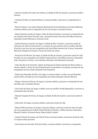 - Antonio Cardoso da Costa, dos Altares, à cidade do Rio de Janeiro, a procurar melhor 
fortuna. 
- Antonio de Melo, de Santa Barbara, à mesma cidade, a procurar a companhia de 3 
tios. 
- Bento Cardoso e seu primo Manuel Machado da Costa Mendonça, das Doze Ribeiras, 
à mesma cidade, para a companhia de um seu tio que os mandara buscar. 
- Maria Catarina Josefa, de Angra, à Ilha de Santa Catarina, a procurar a companhia de 
seu marido José Inacio Ferreira, que a mandara buscar com seus dois filhos menores, 
chamados Josefa Mariana e Francisco José. 
- André Francisco Camelo, de Angra, à cidade do Rio e Janeiro, a procurar modo de 
vida pelo seu ofício de marceneiro e o amparo de uns parentes de sua mulher Micaela 
Francisca, que leva em sua companhia com duas filhas menores de 15 anos, chamadas 
Mauricia Joaquina do Carmo e Tereza de Jesus do carmo. 
- Francisco de Oliveira, de Angra, à cidade do Rio de Janeiro, a procurar modo de vida, 
levando em sua companhia sua mulher Eugenia Rosa e três filhos menores, chamados 
José, Francisco e Ursula, e um sobrinho chamado José Machado Leonardo. 
- João das Neves de Azevedo, vigário da freguesia de Santo Antonio do Porto Judeu, à 
mesma cidade, a tratar de certas dependencias respeitante à sua igreja, levando em sua 
companhia um seu criado chamado Luiz Gonçalves. 
- Padre José Benedito da Silva, de Angra, à mesma cidade, a visitar seu pai Benedito 
José da Silva, levando em sua companhia um criado chamado Antonio Manuel. 
- Mateus Antonio de Sousa, de Angra, à mesma cidade, a procurar a companhia de um 
seu filho, que o mandara buscar. 
- José João da Costa, de Angra, à Bahia, com sua mulher Josefa Margarida, a procurar a 
companhia dum tio dela. 
- Manuel Joaquim Ferreira, de Angra, à cidade do Rio de Janeiro, a procurar modo de 
vida. 
- João José, de Angra, à mesma cidade, a procurar modo de vida. 
- Manuel Silveira Serpa, de Angra, à mesma cidade, a procurar modo de vida, levando 
em sua companhia sua mulher Izabel Placida da Silveira, 4 filhos menores chamados 
Manuel Teodoro, Florencia Rosa, Maria Izabel e Izabel. 
- Jacinto Vicente de Lemos, da Vila da Praia, à mesma cidade, a procurar modo de vida, 
e o amparo duns parentes. 
- José Soares de Azevedo, do Porto Judeu, à mesma cidade, a procurar a companhia 
 