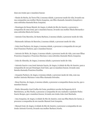 dum seu irmão que o mandara buscar. 
- Simão de Borba, da Terra Chã, à mesma cidade, a procurar modo de vida, levando em 
sua companhia sua mulher Maria Joaquina, um filho chamado Januário Gonçalves e 
uma sobrinha chamada Rosa Joaquina. 
- Domingos de Sousa Maciel, de Angra, à cidade do Rio de Janeiro, a procurar a 
companhia de uma irmã, que o mandara buscar, levando sua mulher Maria Bernarda e 
uma sobrinha Maria do Carmo. 
- Antonio Cota Barcelos, de Santa Barbara, à mesma cidade, a procurar modo de vida. 
- Raimundo Adriano de Barcelos, à mesma cidade, a procurar modo de vida. 
- João José Pacheco, de Angra, à mesma cidade, a procurar a companhia de seu pai 
José Francisco Pacheco, que o mandara buscar. 
- Antonio de Melo, de Angra, à mesma cidade, a procurar modo de vida, com suas filhas 
Francisca Joaquina e Francisca Mariana e uma sobrinha chamada Maria Joaquina. 
- João de Almeida, de Angra, à mesma cidade, a procurar modo de vida. 
- Antonio Inacio e sua irmã Antonia Inacia, de Angra, à cidade do Rio de Janeiro, para a 
companhia de seu pai Domingos José Gato, que os mandara buscar, levando uma 
famula chamada Francisca Euzébia. 
- Joaquim Pacheco, de Angra, à mesma cidade, a procurar modo de vida, com sua 
mulher Antonia Mariana e uma filha chamada Getrudes. 
- Rosa Narciza, de Angra, à mesma cidade, a procurar a companhia duma sua tia, que a 
mandara buscar. 
- Padre Alexandre José Coelho da Costa, presbitero secular da freguesia de S. 
Bartolomeu, ao Rio Pardo, a procurar a companhia de seu cunhado o ajudante Pedro 
Inacio Borges, que o mandara buscar, levando seu irmão João José Machado. 
- Ana Joaquina, de Angra, à cidade do Rio de Janeiro, com sua filha Maria do Carmo, a 
procurar a companhia de seu marido Manuel José Joaquim. 
- Manuel José, de Angra, à cidade do Rio de Janeiro, a procurar a companhia de seu 
irmão Antonio Correia, levando sua mulher Barbara Josefa. 

