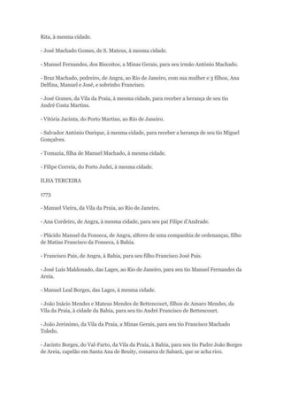 Rita, à mesma cidade. 
- José Machado Gomes, de S. Mateus, à mesma cidade. 
- Manuel Fernandes, dos Biscoitos, a Minas Gerais, para seu irmão António Machado. 
- Braz Machado, pedreiro, de Angra, ao Rio de Janeiro, com sua mulher e 3 filhos, Ana 
Delfina, Manuel e José, e sobrinho Francisco. 
- José Gomes, da Vila da Praia, à mesma cidade, para receber a herança de seu tio 
André Costa Martins. 
- Vitória Jacinta, do Porto Martins, ao Rio de Janeiro. 
- Salvador António Ourique, à mesma cidade, para receber a herança de seu tio Miguel 
Gonçalves. 
- Tomazia, filha de Manuel Machado, à mesma cidade. 
- Filipe Correia, do Porto Judei, à mesma cidade. 
ILHA TERCEIRA 
1773 
- Manuel Vieira, da Vila da Praia, ao Rio de Janeiro. 
- Ana Cordeiro, de Angra, à mesma cidade, para seu pai Filipe d'Andrade. 
- Plácido Manuel da Fonseca, de Angra, alferes de uma companhia de ordenanças, filho 
de Matias Francisco da Fonseca, à Bahia. 
- Francisco Pais, de Angra, à Bahia, para seu filho Francisco José Pais. 
- José Luís Maldonado, das Lages, ao Rio de Janeiro, para seu tio Manuel Fernandes da 
Areia. 
- Manuel Leal Borges, das Lages, à mesma cidade. 
- João Inácio Mendes e Mateus Mendes de Bettencourt, filhos de Amaro Mendes, da 
Vila da Praia, à cidade da Bahia, para seu tio André Francisco de Bettencourt. 
- João Jerónimo, da Vila da Praia, a Minas Gerais, para seu tio Francisco Machado 
Toledo. 
- Jacinto Borges, do Val-Farto, da Vila da Praia, à Bahia, para seu tio Padre João Borges 
de Areia, capelão em Santa Ana de Beuity, comarca de Sabará, que se acha rico. 
 
