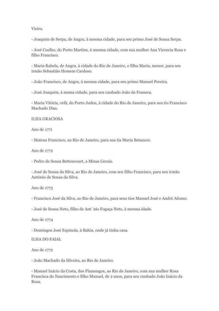 Vieira. 
- Joaquim de Serpa, de Angra, à mesma cidade, para seu primo José de Sousa Serpa. 
- José Coelho, do Porto Martins, à mesma cidade, com sua mulher Ana Vicencia Rosa e 
filho Francisco. 
- Maria Rabela, de Angra, à cidade do Rio de Janeiro, e filha Maria, menor, para seu 
irmão Sebastião Homem Cardoso. 
- João Francisco, de Angra, à mesma cidade, para seu primo Manuel Pereira. 
- José Joaquim, à msma cidade, para seu cunhado João da Fonseca. 
- Maria Vitória, orfã, do Porto Judeu, à cidade do Rio de Janeiro, para seu tio Francisco 
Machado Dias. 
ILHA GRACIOSA 
Ano de 1771 
- Mateus Francisco, ao Rio de Janeiro, para sua tia Maria Betancor. 
Ano de 1772 
- Pedro de Sousa Bettencourt, a Minas Gerais. 
- José de Sousa da Silva, ao Rio de Janeiro, com seu filho Francisco, para seu irmão 
António de Sousa da Silva. 
Ano de 1773 
- Francisco José da Silva, ao Rio de Janeiro, para seus tios Manuel José e André Afonso. 
- José de Sousa Neto, filho de Ant´nio Fogaça Neto, à mesma idade. 
Ano de 1774 
- Domingos José Espinola, à Bahia, onde já tinha casa. 
ILHA DO FAIAL 
Ano de 1772 
- João Machado da Silveira, ao Rio de Janeiro. 
- Manuel Inácio da Costa, dos Flamengos, ao Rio de Janeiro, com sua mulher Rosa 
Francisca do Nascimento e filho Manuel, de 2 anos, para seu cunhado João Inácio da 
Rosa. 
 
