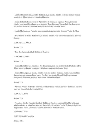- Gabriel Francisco de Azevedo, da Piedade, à mesma cidade, com sua mulher Teresa 
Maria, três filhos menores e sua irmã Leonor. 
- Maria de Santa Rosa, viúva de Apolinário de Sousa, do lugar da Ponte, à mesma 
cidade, com seus filhos Francisco, António, José, Páscoa e Tomaz Luís Cardoso, com 
sua mulher Francisca Josefa e seus filhos António, Amdré e Maria. 
- Inácio Machado, da Piedade, à mesma cidade, para seu tio António Vieira da Silva. 
- João Soares de Melo, da Piedade, à mesma cidade, para seus irmãos Pedro e António 
Soares. 
ILHA DE SÃO JORGE 
Ano de 1772 
- José dos Santos, à cidade do Rio de Janeiro. 
ILHA DAS FLORES 
Ano de 1772 
- Manuel Roiz Bispo, à cidade do Rio de Janeiro, com sua mulher Isabel Valadão e três 
filhos menores, Lucas, Leonardo e Mariana, para seu tio Amaro Roiz. 
- Manuel Henriques, á mesma cidade, com sua mulher Mariana Henriques, sua filha 
Suzana, menor, sua cunhada Isabel Coelha e seu irmão Manuel Rodrigues, para a 
companhia de seu tio António Henriques, abastado de bens. 
Ano de 1774 
- António Pereira de Freitas e irmão José Pereira de Freitas, à cidade do Rio de Janeiro, 
para seu tio António Pereira da Silva. 
ILHA DO CORVO 
Ano de 1771 
- Francisco Coelho Valadão, à cidade do Rio de Janeiro, com sua filha Maria Rosa, e 
sobrinho Francisco Coelho, para seu tio, o Padre Francisco Coelho de Fraga, vigário da 
freguesia de Santo António da Guarda do Viamão do Rio Grande. 
Volume 6º - 1948 
ILHA DE SANTA MARIA 
Ano de 1784 
 