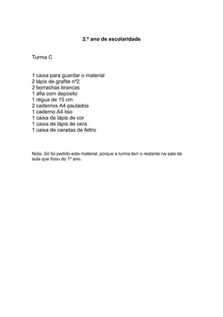 2.º ano de escolaridade
Turma C
1 caixa para guardar o material
2 lápis de grafite nº2
2 borrachas brancas
1 afia com deposito
1 régua de 15 cm
2 cadernos A4 pautados
1 caderno A4 liso
1 caixa de lápis de cor
1 caixa de lápis de cera
1 caixa de canetas de feltro
Nota. Só foi pedido este material, porque a turma tem o restante na sala de
aula que ficou do 1º ano.
 