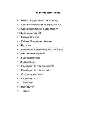 3.º ano de escolaridade
 1 Resma de papel branco A4 de 80 mg
 1 Caderno quadriculado de capa preta A4
 3 Cadernos pautados de capa preta A4
 2 Lápis de carvão nº2
 1 Esferográfica azul
 2 Esferográficas de cor diferente
 2 Borrachas
 2 Marcadores fluorescentes de cor diferente
 Apara-lápis com depósito
 12 Canetas de Feltro
 12 Lápis de cor
 1 Embalagem de cola transparente
 1 Embalagem de cola tipo baton
 1 Compasso tradicional
 1 Esquadro (15cm)
 1 Transferidor
 1 Régua (20cm)
 1 Tesoura
 