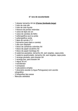 4.º ano de escolaridade
- 1 dossier tamanho A4 de 2 furos (lombada larga)
- 1 tubo de cola stik
- 1 tubo de cola líquida
- 1 tesoura de pontas redondas
- 1 caixa de lápis de cor
- 1 caixa de canetas de feltro
- 1 esferográfica azul ou preta
- 1 esferográfica verde
- 1 lápis de carvão nº 2
- 1 borracha (para lápis e caneta)
- 1 afia com depósito
- 1 bloco de cartolinas coloridas A4
- 1 bloco de papel cavalinho A4
- 1 bloco de papel manteiga A3
- 2 cadernos pautados, tamanho A4, sem argolas, capa preta
- 1 caderno quadriculado, tamanho A4, sem argolas, capa preta
- 1 recarga pautada, para dossier A4
- 1 recarga lisa, para dossier A4
- 1 régua 30 cm
- 1 transferidor
- 1 compasso
- 1 calculadora simples
- 1 dicionário escolar (Língua Portuguesa) com acordo
ortográfico
- 2 fotografias tipo passe
- Manuais adotados
 