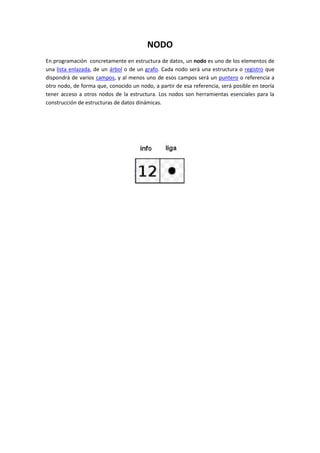 NODO
En programación concretamente en estructura de datos, un nodo es uno de los elementos de
una lista enlazada, de un árbol o de un grafo. Cada nodo será una estructura o registro que
dispondrá de varios campos, y al menos uno de esos campos será un puntero o referencia a
otro nodo, de forma que, conocido un nodo, a partir de esa referencia, será posible en teoría
tener acceso a otros nodos de la estructura. Los nodos son herramientas esenciales para la
construcción de estructuras de datos dinámicas.
 