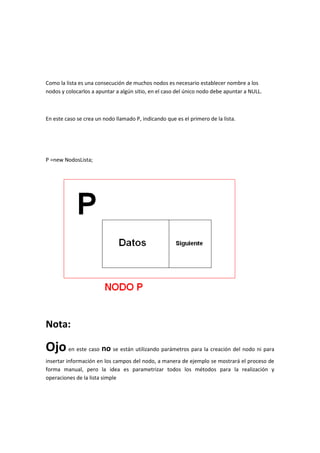 Como la lista es una consecución de muchos nodos es necesario establecer nombre a los
nodos y colocarlos a apuntar a algún sitio, en el caso del único nodo debe apuntar a NULL.



En este caso se crea un nodo llamado P, indicando que es el primero de la lista.




P =new NodosLista;




Nota:

Ojo en este caso no se están utilizando parámetros para la creación del nodo ni para
insertar información en los campos del nodo, a manera de ejemplo se mostrará el proceso de
forma manual, pero la idea es parametrizar todos los métodos para la realización y
operaciones de la lista simple
 