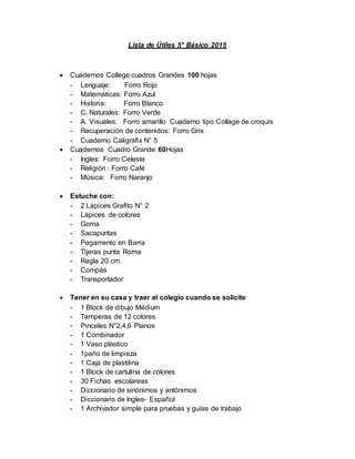 Lista de Útiles 5° Básico 2015
 Cuadernos College cuadros Grandes 100 hojas
- Lenguaje: Forro Rojo
- Matemáticas: Forro Azul
- Historia: Forro Blanco
- C. Naturales: Forro Verde
- A. Visuales: Forro amarillo Cuaderno tipo Collage de croquis
- Recuperación de contenidos: Forro Gris
- Cuaderno Caligrafix N° 5
 Cuadernos Cuadro Grande 60Hojas
- Ingles: Forro Celeste
- Religión : Forro Café
- Música: Forro Naranjo
 Estuche con:
- 2 Lápices Grafito N° 2
- Lápices de colores
- Goma
- Sacapuntas
- Pegamento en Barra
- Tijeras punta Roma
- Regla 20 cm.
- Compás
- Transportador
 Tener en su casa y traer al colegio cuando se solicite
- 1 Block de dibujo Médium
- Temperas de 12 colores
- Pinceles N°2,4,6 Planos
- 1 Combinador
- 1 Vaso plástico
- 1paño de limpieza
- 1 Caja de plastilina
- 1 Block de cartulina de colores
- 30 Fichas escolareas
- Diccionario de sinónimos y antónimos
- Diccionario de Ingles- Español
- 1 Archivador simple para pruebas y guías de trabajo
 