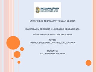 UNIVERSIDAD TÉCNICA PARTICULAR DE LOJA



MAESTRIA EN GERENCIA Y LIDERAZGO EDUCACIONAL

     MÓDULO PARA LA GESTIÓN EDUCATIVA

                  AUTOR:
   FABIOLA SOLEDAD LLIVICHUZCA GUAPISACA



                  DOCENTE:
           MSC. FRANKLIN MIRANDA
 