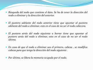  Búsqueda del nodo que contiene el dato. Se ha de tener la dirección del
nodo a eliminar y la dirección del anterior.
 El puntero adelante del nodo anterior tiene que apuntar al puntero
adelante del nodo a eliminar, esto en el caso de no ser el nodo cabecera.
 El puntero atrás del nodo siguiente a borrar tiene que apuntar al
puntero atrás del nodo a eliminar, esto en el caso de no ser el nodo
último.
 En caso de que el nodo a eliminar sea el primero, cabeza , se modifica
cabeza para que tenga la dirección del nodo siguiente .
 Por último, se libera la memoria ocupada por el nodo.
 