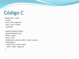 Código C
typedef struct _nodo {
int dato;
struct _nodo *siguiente;
struct _nodo *anterior;
} tipoNodo;
typedef tipoNodo *pNodo;
typedef tipoNodo *Lista;
pNodo = indice;
indice = Lista;
while(indice->anterior) indice = indice->anterior;
while(indice) {
printf("%dn", indice->dato);
indice = indice->siguiente;
}
 