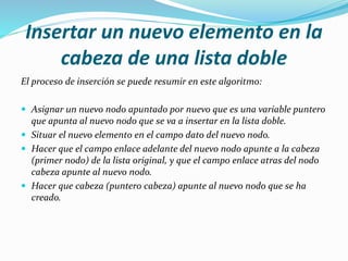 Insertar un nuevo elemento en la
cabeza de una lista doble
El proceso de inserción se puede resumir en este algoritmo:
 Asignar un nuevo nodo apuntado por nuevo que es una variable puntero
que apunta al nuevo nodo que se va a insertar en la lista doble.
 Situar el nuevo elemento en el campo dato del nuevo nodo.
 Hacer que el campo enlace adelante del nuevo nodo apunte a la cabeza
(primer nodo) de la lista original, y que el campo enlace atras del nodo
cabeza apunte al nuevo nodo.
 Hacer que cabeza (puntero cabeza) apunte al nuevo nodo que se ha
creado.
 