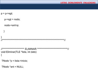 LISTAS DOBLEMENTE ENLAZADAS
p = p->sgt;
p->sgt = nodo;
nodo->ant=p;
}
}
//*****************************************************************//
//*********************** ELIMINAR ********************************//
void Eliminar(TLE *lista, int dato)
{
TNodo *p = lista->inicio;
TNodo *ant = NULL;
 