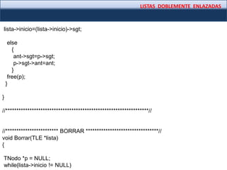 LISTAS DOBLEMENTE ENLAZADAS
lista->inicio=(lista->inicio)->sgt;
else
{
ant->sgt=p->sgt;
p->sgt->ant=ant;
}
free(p);
}
}
//*****************************************************************//
//************************ BORRAR *********************************//
void Borrar(TLE *lista)
{
TNodo *p = NULL;
while(lista->inicio != NULL)
 
