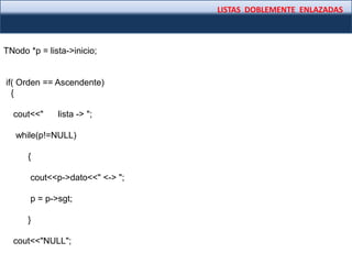 LISTAS DOBLEMENTE ENLAZADAS
TNodo *p = lista->inicio;
if( Orden == Ascendente)
{
cout<<" lista -> ";
while(p!=NULL)
{
cout<<p->dato<<" <-> ";
p = p->sgt;
}
cout<<"NULL";
 