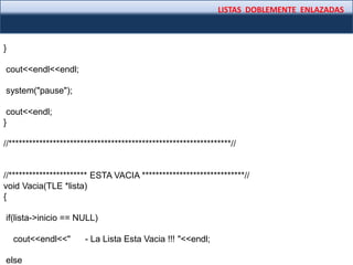 LISTAS DOBLEMENTE ENLAZADAS
}
cout<<endl<<endl;
system("pause");
cout<<endl;
}
//*****************************************************************//
//*********************** ESTA VACIA ******************************//
void Vacia(TLE *lista)
{
if(lista->inicio == NULL)
cout<<endl<<" - La Lista Esta Vacia !!! "<<endl;
else
 