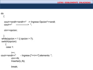LISTAS DOBLEMENTE ENLAZADAS
do
{
cout<<endl<<endl<<" -> Ingrese Opcion"<<endl;
cout<<" ---------------> ";
cin>>opcion;
}
while(opcion < 1 || opcion > 7);
switch(opcion)
{
case 1:
i++;
cout<<endl<<" - Ingrese ["<<i<<"] elemento: ";
cin>>N;
Insertar(L,N);
break;
 