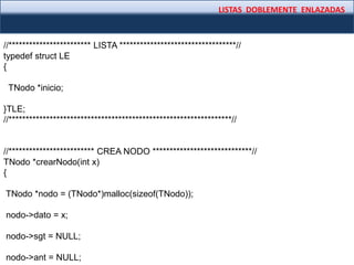 LISTAS DOBLEMENTE ENLAZADAS
//************************ LISTA **********************************//
typedef struct LE
{
TNodo *inicio;
}TLE;
//*****************************************************************//
//************************* CREA NODO *****************************//
TNodo *crearNodo(int x)
{
TNodo *nodo = (TNodo*)malloc(sizeof(TNodo));
nodo->dato = x;
nodo->sgt = NULL;
nodo->ant = NULL;
 