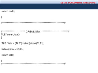 LISTAS DOBLEMENTE ENLAZADAS
return nodo;
}
//*****************************************************************//
//************************ CREA LISTA *****************************//
TLE *crearLista()
{
TLE *lista = (TLE*)malloc(sizeof(TLE));
lista->inicio = NULL;
return lista;
}
//*****************************************************************//
 