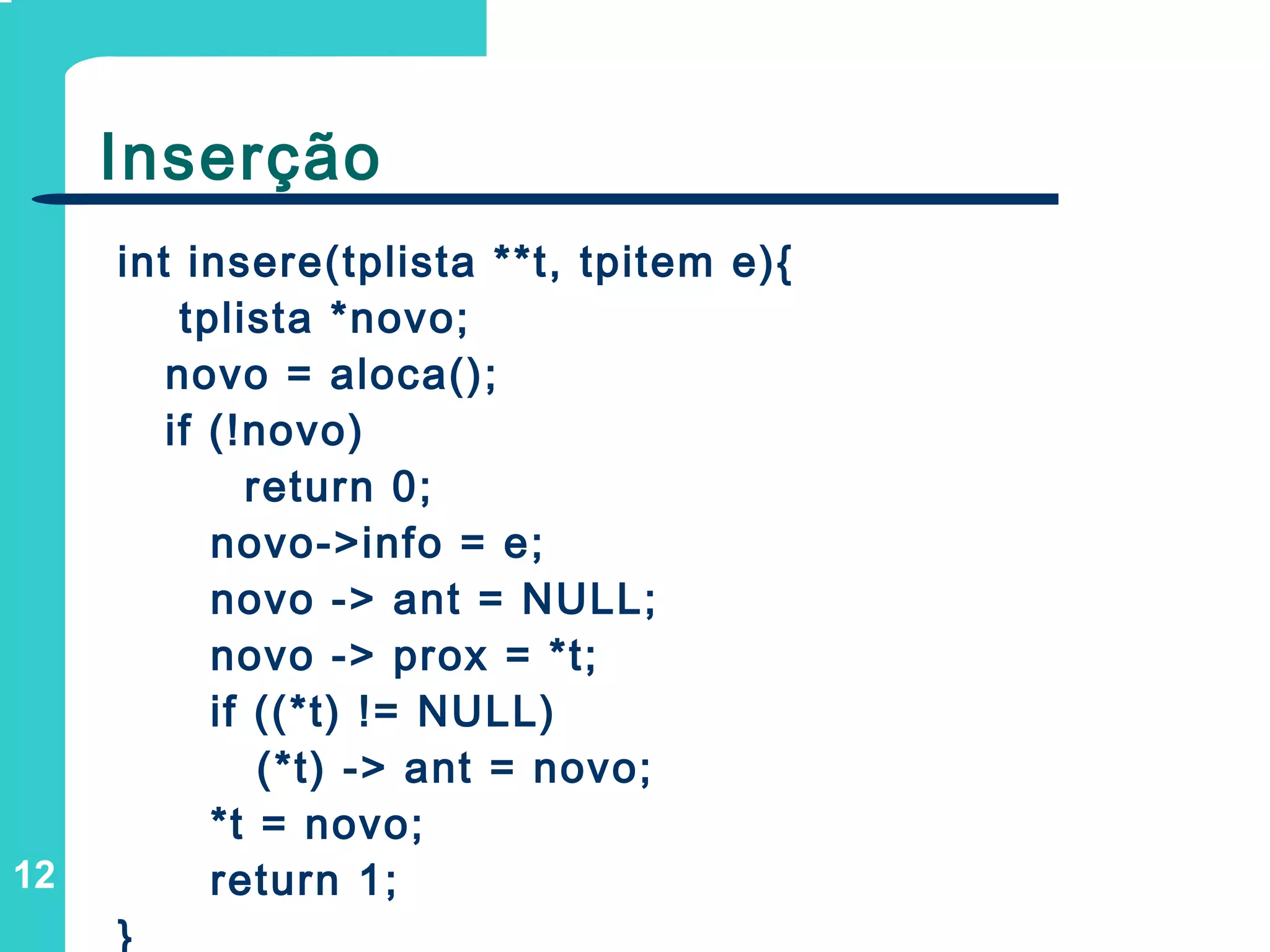 12
Inserção
int insere(tplista **t, tpitem e){
tplista *novo;
novo = aloca();
if (!novo)
return 0;
novo->info = e;
novo -> ant = NULL;
novo -> prox = *t;
if ((*t) != NULL)
(*t) -> ant = novo;
*t = novo;
return 1;
}
 
