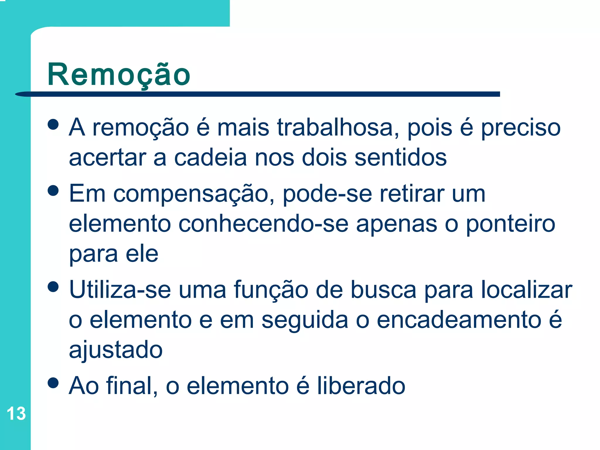 13
Remoção
 A remoção é mais trabalhosa, pois é preciso
acertar a cadeia nos dois sentidos
 Em compensação, pode-se retirar um
elemento conhecendo-se apenas o ponteiro
para ele
 Utiliza-se uma função de busca para localizar
o elemento e em seguida o encadeamento é
ajustado
 Ao final, o elemento é liberado
 
