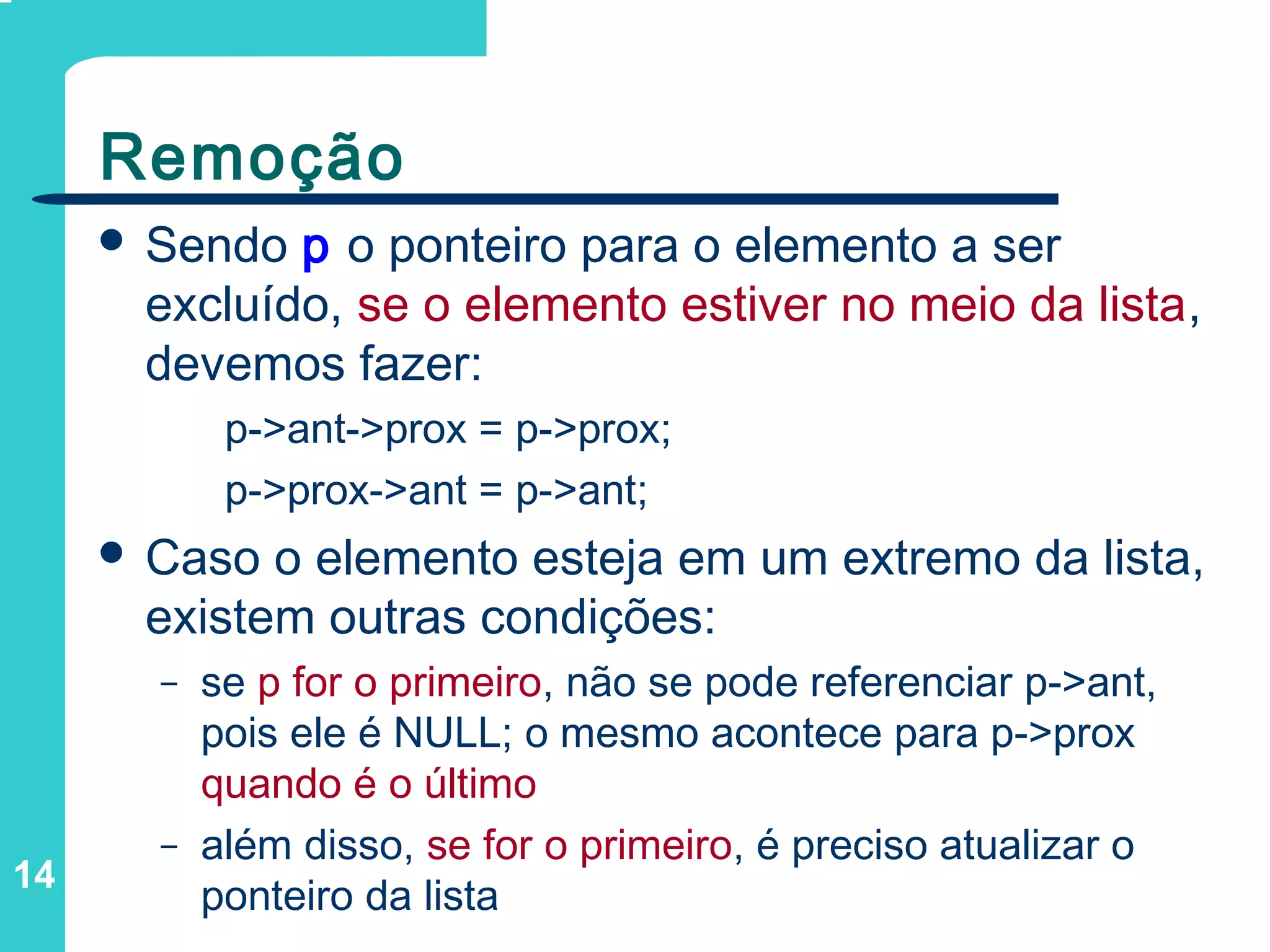 14
Remoção
 Sendo p o ponteiro para o elemento a ser
excluído, se o elemento estiver no meio da lista,
devemos fazer:
p->ant->prox = p->prox;
p->prox->ant = p->ant;
 Caso o elemento esteja em um extremo da lista,
existem outras condições:
– se p for o primeiro, não se pode referenciar p->ant,
pois ele é NULL; o mesmo acontece para p->prox
quando é o último
– além disso, se for o primeiro, é preciso atualizar o
ponteiro da lista
 